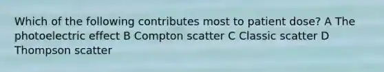 Which of the following contributes most to patient dose? A The photoelectric effect B Compton scatter C Classic scatter D Thompson scatter