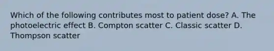 Which of the following contributes most to patient dose? A. The photoelectric effect B. Compton scatter C. Classic scatter D. Thompson scatter