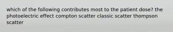 which of the following contributes most to the patient dose? the photoelectric effect compton scatter classic scatter thompson scatter