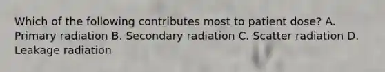 Which of the following contributes most to patient dose? A. Primary radiation B. Secondary radiation C. Scatter radiation D. Leakage radiation