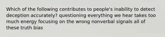 Which of the following contributes to people's inability to detect deception accurately? questioning everything we hear takes too much energy focusing on the wrong nonverbal signals all of these truth bias