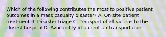 Which of the following contributes the most to positive patient outcomes in a mass casualty disaster? A. On-site patient treatment B. Disaster triage C. Transport of all victims to the closest hospital D. Availability of patient air transportation