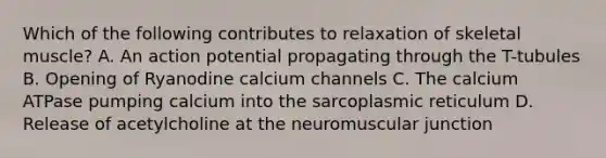 Which of the following contributes to relaxation of skeletal muscle? A. An action potential propagating through the T-tubules B. Opening of Ryanodine calcium channels C. The calcium ATPase pumping calcium into the sarcoplasmic reticulum D. Release of acetylcholine at the neuromuscular junction