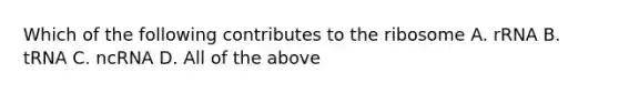 Which of the following contributes to the ribosome A. rRNA B. tRNA C. ncRNA D. All of the above