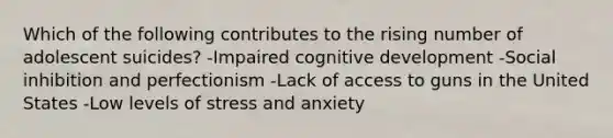 Which of the following contributes to the rising number of adolescent suicides? -Impaired cognitive development -Social inhibition and perfectionism -Lack of access to guns in the United States -Low levels of stress and anxiety