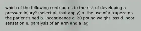 which of the following contributes to the risk of developing a pressure injury? (select all that apply) a. the use of a trapeze on the patient's bed b. incontinence c. 20 pound weight loss d. poor sensation e. paralysis of an arm and a leg