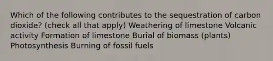 Which of the following contributes to the sequestration of carbon dioxide? (check all that apply) Weathering of limestone Volcanic activity Formation of limestone Burial of biomass (plants) Photosynthesis Burning of fossil fuels