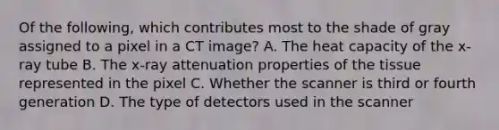 Of the following, which contributes most to the shade of gray assigned to a pixel in a CT image? A. The heat capacity of the x-ray tube B. The x-ray attenuation properties of the tissue represented in the pixel C. Whether the scanner is third or fourth generation D. The type of detectors used in the scanner