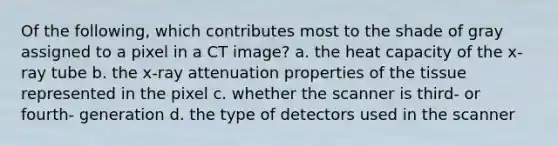 Of the following, which contributes most to the shade of gray assigned to a pixel in a CT image? a. the heat capacity of the x-ray tube b. the x-ray attenuation properties of the tissue represented in the pixel c. whether the scanner is third- or fourth- generation d. the type of detectors used in the scanner