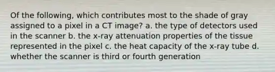 Of the following, which contributes most to the shade of gray assigned to a pixel in a CT image? a. the type of detectors used in the scanner b. the x-ray attenuation properties of the tissue represented in the pixel c. the heat capacity of the x-ray tube d. whether the scanner is third or fourth generation