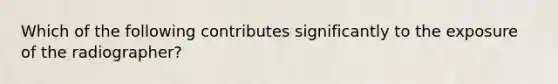 Which of the following contributes significantly to the exposure of the radiographer?