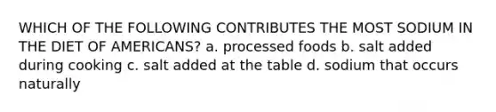 WHICH OF THE FOLLOWING CONTRIBUTES THE MOST SODIUM IN THE DIET OF AMERICANS? a. processed foods b. salt added during cooking c. salt added at the table d. sodium that occurs naturally