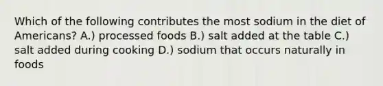 Which of the following contributes the most sodium in the diet of Americans? A.) processed foods B.) salt added at the table C.) salt added during cooking D.) sodium that occurs naturally in foods