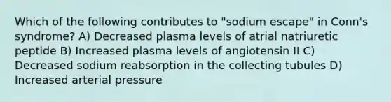 Which of the following contributes to "sodium escape" in Conn's syndrome? A) Decreased plasma levels of atrial natriuretic peptide B) Increased plasma levels of angiotensin II C) Decreased sodium reabsorption in the collecting tubules D) Increased arterial pressure