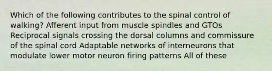 Which of the following contributes to the spinal control of walking? Afferent input from muscle spindles and GTOs Reciprocal signals crossing the dorsal columns and commissure of the spinal cord Adaptable networks of interneurons that modulate lower motor neuron firing patterns All of these