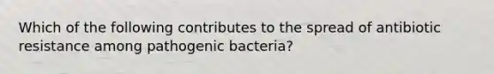 Which of the following contributes to the spread of antibiotic resistance among pathogenic bacteria?