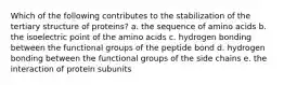 Which of the following contributes to the stabilization of the tertiary structure of proteins? a. the sequence of amino acids b. the isoelectric point of the amino acids c. hydrogen bonding between the functional groups of the peptide bond d. hydrogen bonding between the functional groups of the side chains e. the interaction of protein subunits