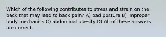 Which of the following contributes to stress and strain on the back that may lead to back pain? A) bad posture B) improper body mechanics C) abdominal obesity D) All of these answers are correct.