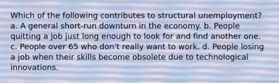 Which of the following contributes to structural unemployment? a. A general short-run downturn in the economy. b. People quitting a job just long enough to look for and find another one. c. People over 65 who don't really want to work. d. People losing a job when their skills become obsolete due to technological innovations.