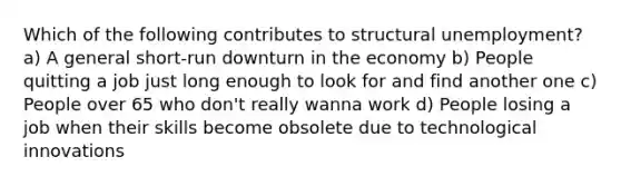 Which of the following contributes to structural unemployment? a) A general short-run downturn in the economy b) People quitting a job just long enough to look for and find another one c) People over 65 who don't really wanna work d) People losing a job when their skills become obsolete due to technological innovations