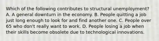 Which of the following contributes to structural unemployment? A. A general downturn in the economy. B. People quitting a job just long enough to look for and find another one. C. People over 65 who don't really want to work. D. People losing a job when their skills become obsolete due to technological innovations.