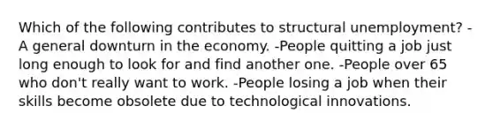 Which of the following contributes to structural unemployment? -A general downturn in the economy. -People quitting a job just long enough to look for and find another one. -People over 65 who don't really want to work. -People losing a job when their skills become obsolete due to technological innovations.