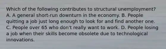 Which of the following contributes to structural unemployment? A. A general short-run downturn in the economy. B. People quitting a job just long enough to look for and find another one. C. People over 65 who don't really want to work. D. People losing a job when their skills become obsolete due to technological innovations.