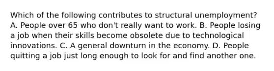 Which of the following contributes to structural unemployment? A. People over 65 who don't really want to work. B. People losing a job when their skills become obsolete due to technological innovations. C. A general downturn in the economy. D. People quitting a job just long enough to look for and find another one.