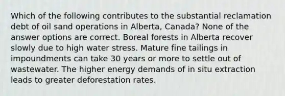 Which of the following contributes to the substantial reclamation debt of oil sand operations in Alberta, Canada? None of the answer options are correct. Boreal forests in Alberta recover slowly due to high water stress. Mature fine tailings in impoundments can take 30 years or more to settle out of wastewater. The higher energy demands of in situ extraction leads to greater deforestation rates.