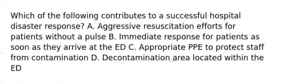 Which of the following contributes to a successful hospital disaster response? A. Aggressive resuscitation efforts for patients without a pulse B. Immediate response for patients as soon as they arrive at the ED C. Appropriate PPE to protect staff from contamination D. Decontamination area located within the ED