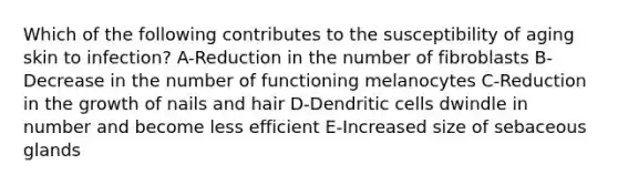 Which of the following contributes to the susceptibility of aging skin to infection? A-Reduction in the number of fibroblasts B-Decrease in the number of functioning melanocytes C-Reduction in the growth of nails and hair D-Dendritic cells dwindle in number and become less efficient E-Increased size of sebaceous glands