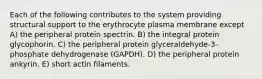 Each of the following contributes to the system providing structural support to the erythrocyte plasma membrane except A) the peripheral protein spectrin. B) the integral protein glycophorin. C) the peripheral protein glyceraldehyde-3-phosphate dehydrogenase (GAPDH). D) the peripheral protein ankyrin. E) short actin filaments.