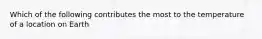 Which of the following contributes the most to the temperature of a location on Earth