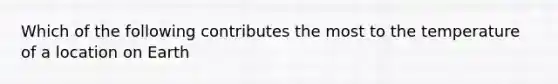 Which of the following contributes the most to the temperature of a location on Earth