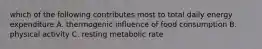 which of the following contributes most to total daily energy expenditure A. thermogenic influence of food consumption B. physical activity C. resting metabolic rate