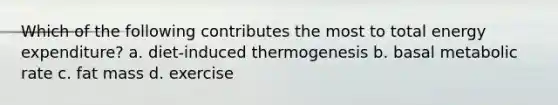 Which of the following contributes the most to total energy expenditure? a. diet-induced thermogenesis b. basal metabolic rate c. fat mass d. exercise