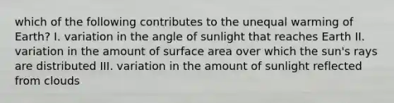 which of the following contributes to the unequal warming of Earth? I. variation in the angle of sunlight that reaches Earth II. variation in the amount of surface area over which the sun's rays are distributed III. variation in the amount of sunlight reflected from clouds