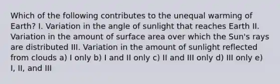 Which of the following contributes to the unequal warming of Earth? I. Variation in the angle of sunlight that reaches Earth II. Variation in the amount of <a href='https://www.questionai.com/knowledge/kEtsSAPENL-surface-area' class='anchor-knowledge'>surface area</a> over which the Sun's rays are distributed III. Variation in the amount of sunlight reflected from clouds a) I only b) I and II only c) II and III only d) III only e) I, II, and III