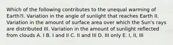 Which of the following contributes to the unequal warming of Earth?I. Variation in the angle of sunlight that reaches Earth II. Variation in the amount of surface area over which the Sun's rays are distributed III. Variation in the amount of sunlight reflected from clouds A. I B. I and II C. II and III D. III only E. I, II, III