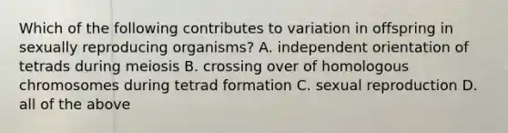 Which of the following contributes to variation in offspring in sexually reproducing organisms? A. independent orientation of tetrads during meiosis B. crossing over of homologous chromosomes during tetrad formation C. sexual reproduction D. all of the above