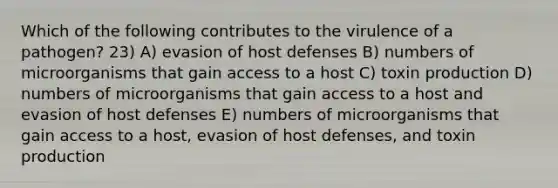 Which of the following contributes to the virulence of a pathogen? 23) A) evasion of host defenses B) numbers of microorganisms that gain access to a host C) toxin production D) numbers of microorganisms that gain access to a host and evasion of host defenses E) numbers of microorganisms that gain access to a host, evasion of host defenses, and toxin production