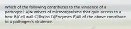 Which of the following contributes to the virulence of a pathogen? A)Numbers of microorganisms that gain access to a host B)Cell wall C)Toxins D)Enzymes E)All of the above contribute to a pathogen's virulence.