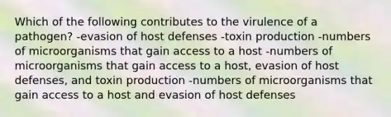 Which of the following contributes to the virulence of a pathogen? -evasion of host defenses -toxin production -numbers of microorganisms that gain access to a host -numbers of microorganisms that gain access to a host, evasion of host defenses, and toxin production -numbers of microorganisms that gain access to a host and evasion of host defenses