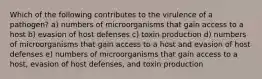 Which of the following contributes to the virulence of a pathogen? a) numbers of microorganisms that gain access to a host b) evasion of host defenses c) toxin production d) numbers of microorganisms that gain access to a host and evasion of host defenses e) numbers of microorganisms that gain access to a host, evasion of host defenses, and toxin production