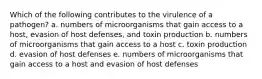 Which of the following contributes to the virulence of a pathogen? a. numbers of microorganisms that gain access to a host, evasion of host defenses, and toxin production b. numbers of microorganisms that gain access to a host c. toxin production d. evasion of host defenses e. numbers of microorganisms that gain access to a host and evasion of host defenses