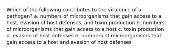 Which of the following contributes to the virulence of a pathogen? a. numbers of microorganisms that gain access to a host, evasion of host defenses, and toxin production b. numbers of microorganisms that gain access to a host c. toxin production d. evasion of host defenses e. numbers of microorganisms that gain access to a host and evasion of host defenses