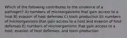 Which of the following contributes to the virulence of a pathogen? A) numbers of microorganisms that gain access to a host B) evasion of host defenses C) toxin production D) numbers of microorganisms that gain access to a host and evasion of host defenses E) numbers of microorganisms that gain access to a host, evasion of host defenses, and toxin production