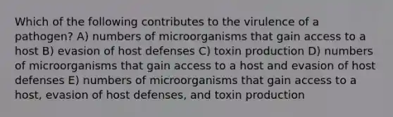 Which of the following contributes to the virulence of a pathogen? A) numbers of microorganisms that gain access to a host B) evasion of host defenses C) toxin production D) numbers of microorganisms that gain access to a host and evasion of host defenses E) numbers of microorganisms that gain access to a host, evasion of host defenses, and toxin production