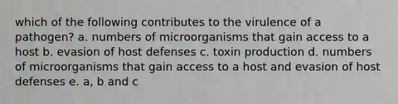 which of the following contributes to the virulence of a pathogen? a. numbers of microorganisms that gain access to a host b. evasion of host defenses c. toxin production d. numbers of microorganisms that gain access to a host and evasion of host defenses e. a, b and c