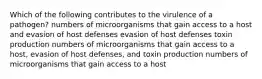 Which of the following contributes to the virulence of a pathogen? numbers of microorganisms that gain access to a host and evasion of host defenses evasion of host defenses toxin production numbers of microorganisms that gain access to a host, evasion of host defenses, and toxin production numbers of microorganisms that gain access to a host